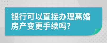 银行可以直接办理离婚房产变更手续吗？