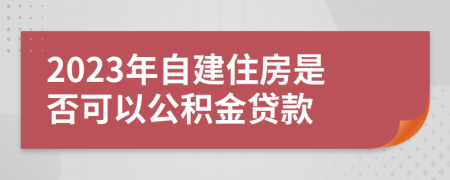 2023年自建住房是否可以公积金贷款