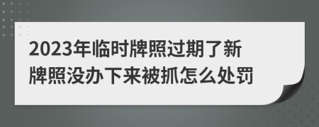 2023年临时牌照过期了新牌照没办下来被抓怎么处罚