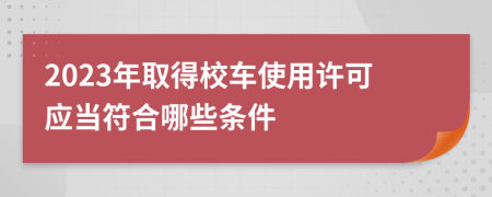 2023年取得校车使用许可应当符合哪些条件