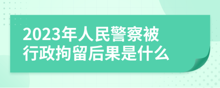 2023年人民警察被行政拘留后果是什么