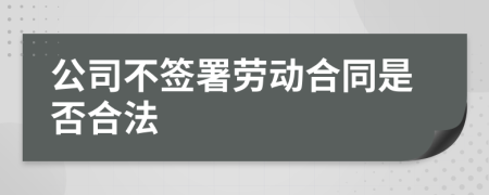 公司不签署劳动合同是否合法