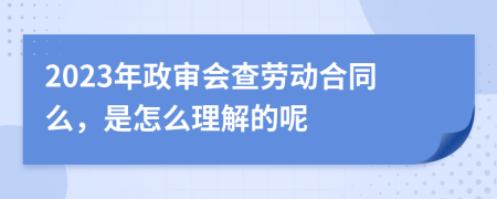2023年政审会查劳动合同么，是怎么理解的呢