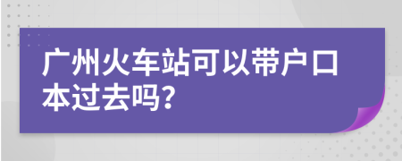 广州火车站可以带户口本过去吗？