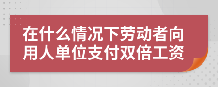 在什么情况下劳动者向用人单位支付双倍工资