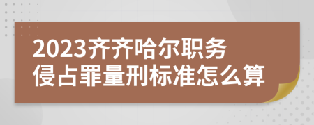 2023齐齐哈尔职务侵占罪量刑标准怎么算