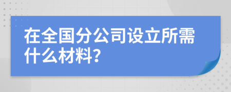 在全国分公司设立所需什么材料？