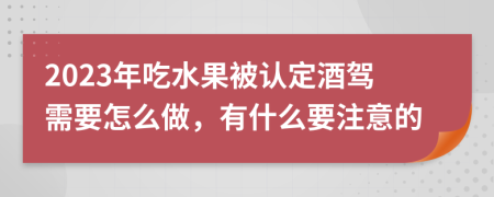 2023年吃水果被认定酒驾需要怎么做，有什么要注意的