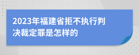 2023年福建省拒不执行判决裁定罪是怎样的