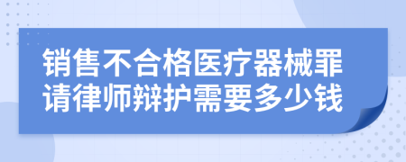 销售不合格医疗器械罪请律师辩护需要多少钱