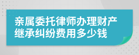 亲属委托律师办理财产继承纠纷费用多少钱