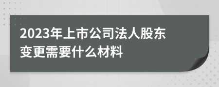 2023年上市公司法人股东变更需要什么材料