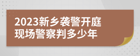 2023新乡袭警开庭现场警察判多少年