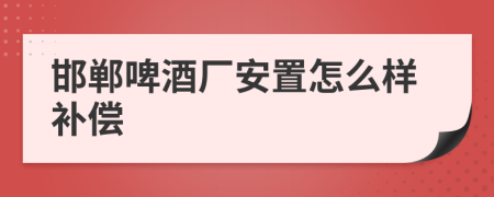 邯郸啤酒厂安置怎么样补偿