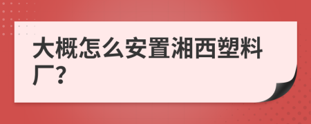 大概怎么安置湘西塑料厂？