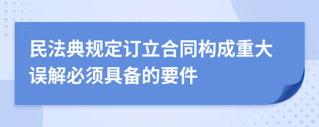 民法典规定订立合同构成重大误解必须具备的要件