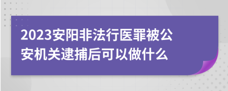 2023安阳非法行医罪被公安机关逮捕后可以做什么