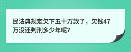 民法典规定欠下五十万款了，欠钱47万没还判刑多少年呢？