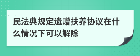 民法典规定遗赠扶养协议在什么情况下可以解除