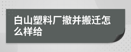 白山塑料厂撤并搬迁怎么样给