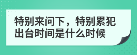 特别来问下，特别累犯出台时间是什么时候