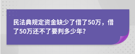 民法典规定资金缺少了借了50万，借了50万还不了要判多少年？