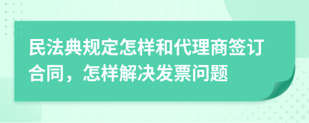 民法典规定怎样和代理商签订合同，怎样解决发票问题