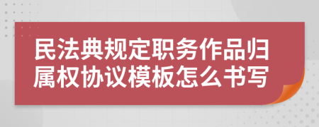 民法典规定职务作品归属权协议模板怎么书写