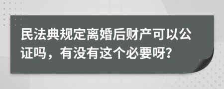 民法典规定离婚后财产可以公证吗，有没有这个必要呀？