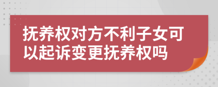 抚养权对方不利子女可以起诉变更抚养权吗