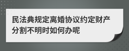 民法典规定离婚协议约定财产分割不明时如何办呢