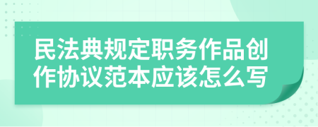 民法典规定职务作品创作协议范本应该怎么写