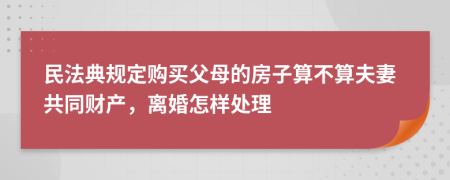 民法典规定购买父母的房子算不算夫妻共同财产，离婚怎样处理