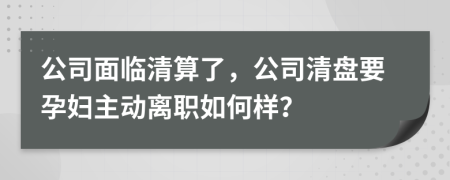 公司面临清算了，公司清盘要孕妇主动离职如何样？