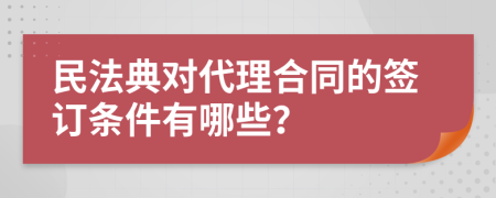 民法典对代理合同的签订条件有哪些？