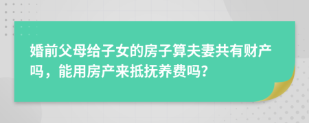 婚前父母给子女的房子算夫妻共有财产吗，能用房产来抵抚养费吗？