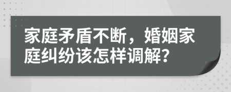 家庭矛盾不断，婚姻家庭纠纷该怎样调解？