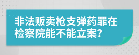 非法贩卖枪支弹药罪在检察院能不能立案？