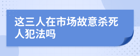 这三人在市场故意杀死人犯法吗