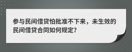 参与民间借贷怕批准不下来，未生效的民间借贷合同如何规定？