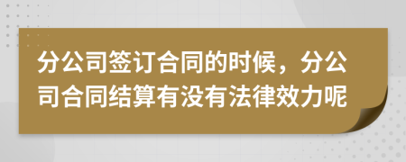 分公司签订合同的时候，分公司合同结算有没有法律效力呢