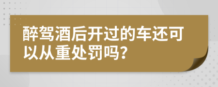 醉驾酒后开过的车还可以从重处罚吗？