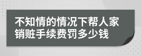 不知情的情况下帮人家销赃手续费罚多少钱