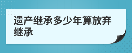 遗产继承多少年算放弃继承