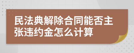 民法典解除合同能否主张违约金怎么计算