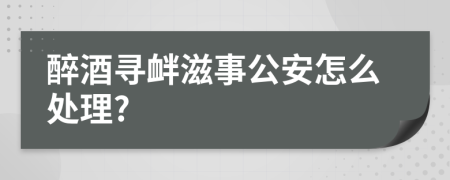 醉酒寻衅滋事公安怎么处理?