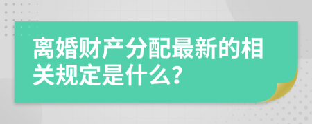 离婚财产分配最新的相关规定是什么？
