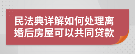 民法典详解如何处理离婚后房屋可以共同贷款