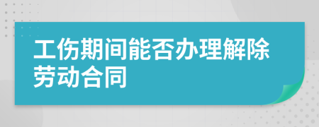工伤期间能否办理解除劳动合同