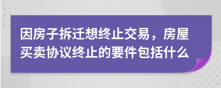 因房子拆迁想终止交易，房屋买卖协议终止的要件包括什么